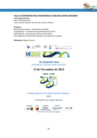 Título: XII ENCONTRO PASC DESEMPREGO E DIÁLOGO ENTRE GERAÇÕES!
Tema: Capital Humano
Data: 13 de Novembro
Local: Instituto Superior das Ciências Sociais e Políticas

Oradores:
Maria Perpétua Rocha – Coordenadora da PASC
Jorge Marques – Presidente da Assembleia Geral da APG
João Salgueiro – Economista, Professor Universitário
Ana Margarida Silva da EURES (Plataforma Europeia de Emprego).

Moderador: Miguel Toscano




                                                 18
 