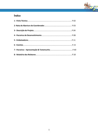 Índice
1 - Ficha Técnica…………………………………………………….………………………..……. P.02

2- Nota de Abertura do Coordenador……………………………………………..……. P.03

3 - Descrição do Projeto…………….…………………………..……………………..……….P.04

4 - Parceiros de Desenvolvimento…………………………………………………..……. P.08

5 - Embaixadores……………………………………………………………..…………………….P.11

6 - Eventos………………………………………………………………………..…………………….P.15

7 - Parceiros – Apresentação & Testemunho…..……………….………....…….…..P.40

8 - Relatório dos Relatores…………………………………………………………….……….P.50




                                     1
 