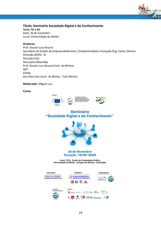 Título: Seminário Sociedade Digital e do Conhecimento
Tema: TIC e SIC
Data: 26 de novembro
Local: Universidade do Minho

Oradores:
Prof. Doutor Luis Amaral
Secretário de Estado do Empreendedorismo, Competitividade e Inovação Eng. Carlos Oliveira
Direcção APDSI - N
Direcção CCG
Herculano Rebordão
Prof. Doutor Luis Amaral (Univ. do Minho)
AEP
CESAE
Ana Silva Dias (Univ. do Minho - Tech Minho)

Moderador: Miguel Luís

Cartaz




                                            19
 