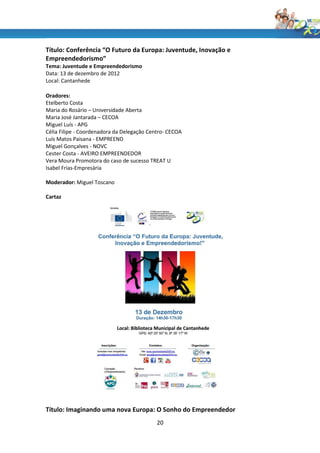 Título: Conferência “O Futuro da Europa: Juventude, Inovação e
Empreendedorismo”
Tema: Juventude e Empreendedorismo
Data: 13 de dezembro de 2012
Local: Cantanhede

Oradores:
Etelberto Costa
Maria do Rosário – Universidade Aberta
Maria José Jantarada – CECOA
Miguel Luís - APG
Célia Filipe - Coordenadora da Delegação Centro- CECOA
Luís Matos Paisana - EMPREEND
Miguel Gonçalves - NOVC
Cester Costa - AVEIRO EMPREENDEDOR
Vera Moura Promotora do caso de sucesso TREAT U
Isabel Frias-Empresária

Moderador: Miguel Toscano

Cartaz




Título: Imaginando uma nova Europa: O Sonho do Empreendedor
                                            20
 