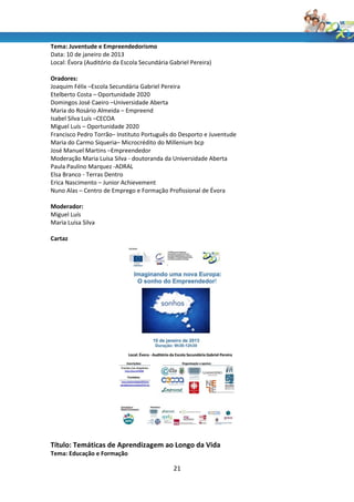 Tema: Juventude e Empreendedorismo
Data: 10 de janeiro de 2013
Local: Évora (Auditório da Escola Secundária Gabriel Pereira)

Oradores:
Joaquim Félix –Escola Secundária Gabriel Pereira
Etelberto Costa – Oportunidade 2020
Domingos José Caeiro –Universidade Aberta
Maria do Rosário Almeida – Empreend
Isabel Silva Luís –CECOA
Miguel Luís – Oportunidade 2020
Francisco Pedro Torrão– Instituto Português do Desporto e Juventude
Maria do Carmo Siqueria– Microcrédito do Millenium bcp
José Manuel Martins –Empreendedor
Moderação Maria Luísa Silva - doutoranda da Universidade Aberta
Paula Paulino Marquez -ADRAL
Elsa Branco - Terras Dentro
Erica Nascimento – Junior Achievement
Nuno Alas – Centro de Emprego e Formação Profissional de Évora

Moderador:
Miguel Luís
Maria Luísa Silva

Cartaz




Título: Temáticas de Aprendizagem ao Longo da Vida
Tema: Educação e Formação

                                              21
 