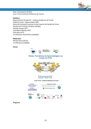 Data: 16 de janeiro de 2013
Local: Tomar (Instituto Politécnico de Tomar)

Oradores:
Representante Direção IPT – Instituto Politécnico de Tomar
Etelberto Costa – Oportunidade 2020
Maria da Conceição Fortunato-Escola Superior de Gestão de Tomar
Daniela Proli–Scienter (Projeto LLWings)
Ricardo Campos (IPT)
José Ribeiro Mendes (IPT)
Carla Mora (IPT)
Luís Marques, RosárioPires (LwG@pt)

Moderador:
Alfredo Soeiro (FEUP);
Luís Marques (LwG@pt)

Cartaz:




Programa




                                                22
 