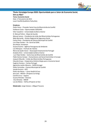Título: Estratégia Europa 2020: Oportunidade para o Setor de Economia Social,
Sim ou Não?
Tema: Economia Social
Data: 17 de janeiro de 2013
Local: Covilhã (Auditório Parkurbis);

Oradores:
Pedro Paiva – Provedor Santa Casa da Misericórdia da Covilhã
Etelberto Costa – Oportunidade 2020/APG
Vítor Cavaleiro – Universidade da Beira Interior
D. Manuel Felício – Bispo da Guarda
Manuel Lemos – Presidente da União das Misericórdias Portuguesas
Melo Bernardo – Diretor Regional da Segurança Social
Carlos Pinto – Presidente da Câmara Municipal da Covilhã
Luís Filipe Simões – Dir. Geral da SCMC
Ana Neves- Knowman
Susana Escária – Agência Portuguesa do Ambiente
Luís Marques – Formula do Talento
Maria da Saúde Inácio – Associação Empresarial de Portugal
Anabela Dinis – Universidade da Beira Interior
 Luís Filipe Simões – Santa Casa da Misericórdia da Covilhã
Pablo Gomez Conejo – Humanitarian and Social Committee in Europe
Joaquim Mourão – União das Misericórdias Portuguesas
Eduardo Graça – Cooperativa António Sérgio para a Economia Social
Eugénio Fonseca – Caritas Portugal
Agostinho Jardim Moreira – EAPN Portugal
Pedro Farromba – Camara Municipal da Covilhã
Vanda Ferreira – IEFP
Pedro das Neves – I.Zone Health & Care
Ana Leal – INOVA + (Projecto Co-living)
Carolina Cruz – Sapana
Susana Almeida – Dianova
 Ana Almeida – SMCM
Luís de Matos – IS2You (Projecto wi-Go)

Moderador: Jorge Esteves e Miguel Toscano




                                            24
 