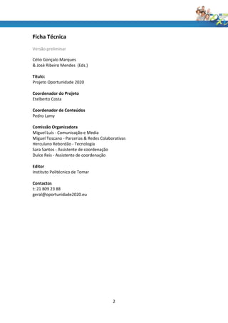 Ficha Técnica
Versão preliminar

Célio Gonçalo Marques
& José Ribeiro Mendes (Eds.)

Título:
Projeto Oportunidade 2020

Coordenador do Projeto
Etelberto Costa

Coordenador de Conteúdos
Pedro Lamy

Comissão Organizadora
Miguel Luís - Comunicação e Media
Miguel Toscano - Parcerias & Redes Colaborativas
Herculano Rebordão - Tecnologia
Sara Santos - Assistente de coordenação
Dulce Reis - Assistente de coordenação

Editor
Instituto Politécnico de Tomar

Contactos
t: 21 809 23 88
geral@oportunidade2020.eu




                                         2
 
