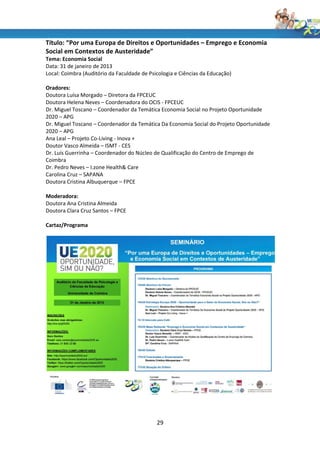 Título: “Por uma Europa de Direitos e Oportunidades – Emprego e Economia
Social em Contextos de Austeridade”
Tema: Economia Social
Data: 31 de janeiro de 2013
Local: Coimbra (Auditório da Faculdade de Psicologia e Ciências da Educação)

Oradores:
Doutora Luísa Morgado – Diretora da FPCEUC
Doutora Helena Neves – Coordenadora do OCIS - FPCEUC
Dr. Miguel Toscano – Coordenador da Temática Economia Social no Projeto Oportunidade
2020 – APG
Dr. Miguel Toscano – Coordenador da Temática Da Economia Social do Projeto Oportunidade
2020 – APG
Ana Leal – Projeto Co-Living - Inova +
Doutor Vasco Almeida – ISMT - CES
Dr. Luís Guerrinha – Coordenador do Núcleo de Qualificação do Centro de Emprego de
Coimbra
Dr. Pedro Neves – I.zone Health& Care
Carolina Cruz – SAPANA
Doutora Cristina Albuquerque – FPCE

Moderadora:
Doutora Ana Cristina Almeida
Doutora Clara Cruz Santos – FPCE

Cartaz/Programa




                                             29
 