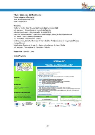 Título: Gestão do Conhecimento
Tema: Educação e Formação
Data: 4 de fevereiro de 2013
Local: Lisboa (ISEG)

Oradores:
Etelberto Costa – Coordenador do Projeto Oportunidade 2020
Luís Marques – Diretor Geral da Fórmula do Talento
João Cantiga Esteves – Administrador do IDEFE/ISEG
Francisco Jaime Quesado - Especialista em Estratégia, Inovação e Competitividade
Ana Neves - Sócia-Gerente, KNOWMAN
Ana Paula Reis, Diretora Geral, Seldata
Cristina Amaro, Sócia Fundadora e Diretora da Olho Azul (produtora do Imagens de Marca e
Portugal Marca)
Rui Almeida, Diretor de Research e Business Inteligence da Havas Media
Luís Marques, Diretor Geral da Fórmula do Talento

Moderador: Etelberto Costa

Cartaz/Programa




                                            30
 