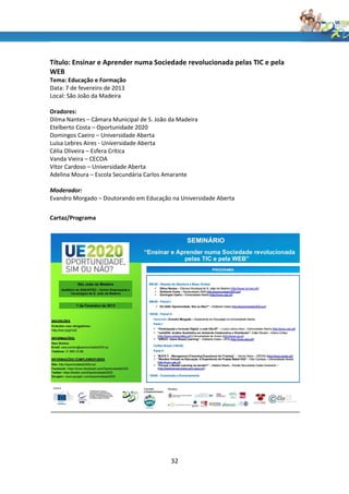 Título: Ensinar e Aprender numa Sociedade revolucionada pelas TIC e pela
WEB
Tema: Educação e Formação
Data: 7 de fevereiro de 2013
Local: São João da Madeira

Oradores:
Dilma Nantes – Câmara Municipal de S. João da Madeira
Etelberto Costa – Oportunidade 2020
Domingos Caeiro – Universidade Aberta
Luísa Lebres Aires - Universidade Aberta
Célia Oliveira – Esfera Crítica
Vanda Vieira – CECOA
Vítor Cardoso – Universidade Aberta
Adelina Moura – Escola Secundária Carlos Amarante

Moderador:
Evandro Morgado – Doutorando em Educação na Universidade Aberta


Cartaz/Programa




                                           32
 