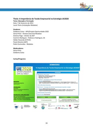 Título: A Importância do Tecido Empresarial na Estratégia UE2020
Tema: Educação e Formação
Data: 7 de fevereiro de 2013
Local: Porto (Instalações Modatex)

Oradores:
Etelberto Costa – APG/Projeto Oportunidade 2020
Sónia Pinto – Diretora Geral da Modatex
António Pego – Diretor da AEP
Casimiro Rodrigues - Pedrosa e Rodrigues, SA
Hélder Rosendo (CITEVE)
Paula Silvestre (AEP)
Pedro Guimarães - Modatex

Moderadores:
Sónia Pinto
Etelberto Costa


Cartaz/Programa




                                          33
 