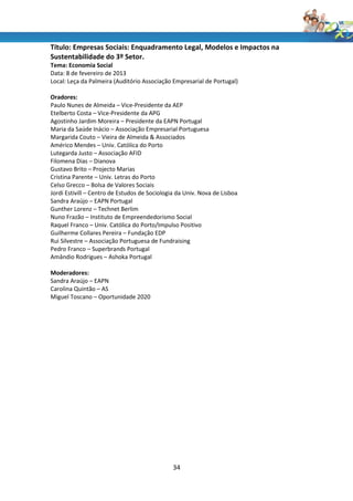 Título: Empresas Sociais: Enquadramento Legal, Modelos e Impactos na
Sustentabilidade do 3º Setor.
Tema: Economia Social
Data: 8 de fevereiro de 2013
Local: Leça da Palmeira (Auditório Associação Empresarial de Portugal)

Oradores:
Paulo Nunes de Almeida – Vice-Presidente da AEP
Etelberto Costa – Vice-Presidente da APG
Agostinho Jardim Moreira – Presidente da EAPN Portugal
Maria da Saúde Inácio – Associação Empresarial Portuguesa
Margarida Couto – Vieira de Almeida & Associados
Américo Mendes – Univ. Católica do Porto
Lutegarda Justo – Associação AFID
Filomena Dias – Dianova
Gustavo Brito – Projecto Marias
Cristina Parente – Univ. Letras do Porto
Celso Grecco – Bolsa de Valores Sociais
Jordi Estivill – Centro de Estudos de Sociologia da Univ. Nova de Lisboa
Sandra Araújo – EAPN Portugal
Gunther Lorenz – Technet Berlim
Nuno Frazão – Instituto de Empreendedorismo Social
Raquel Franco – Univ. Católica do Porto/Impulso Positivo
Guilherme Collares Pereira – Fundação EDP
Rui Silvestre – Associação Portuguesa de Fundraising
Pedro Franco – Superbrands Portugal
Amândio Rodrigues – Ashoka Portugal

Moderadores:
Sandra Araújo – EAPN
Carolina Quintão – AS
Miguel Toscano – Oportunidade 2020




                                               34
 