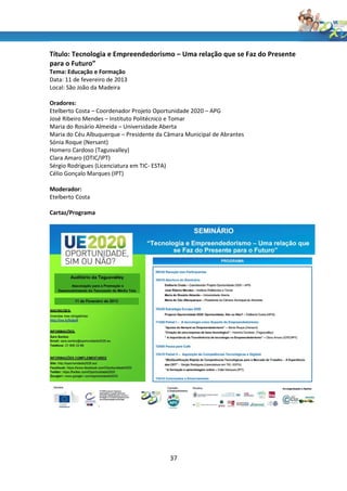 Título: Tecnologia e Empreendedorismo – Uma relação que se Faz do Presente
para o Futuro”
Tema: Educação e Formação
Data: 11 de fevereiro de 2013
Local: São João da Madeira

Oradores:
Etelberto Costa – Coordenador Projeto Oportunidade 2020 – APG
José Ribeiro Mendes – Instituto Politécnico e Tomar
Maria do Rosário Almeida – Universidade Aberta
Maria do Céu Albuquerque – Presidente da Câmara Municipal de Abrantes
Sónia Roque (Nersant)
Homero Cardoso (Tagusvalley)
Clara Amaro (OTIC/IPT)
Sérgio Rodrigues (Licenciatura em TIC- ESTA)
Célio Gonçalo Marques (IPT)

Moderador:
Etelberto Costa

Cartaz/Programa




                                          37
 