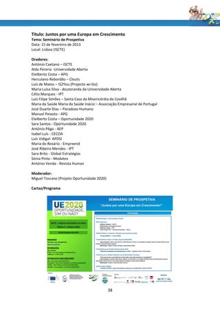 Título: Juntos por uma Europa em Crescimento
Tema: Seminário de Prospetiva
Data: 15 de fevereiro de 2013
Local: Lisboa (ISCTE)

Oradores:
António Caetano – ISCTE
Alda Pereria -Universidade Aberta
Etelberto Costa – APG
Herculano Rebordão – Clouts
Luís de Matos – IS2You (Projecto wi-Go)
Maria Luísa Silva - doutoranda da Universidade Aberta
Célio Marques - IPT
Luís Filipe Simões – Santa Casa da Misericórdia da Covilhã
Maria da Saúde Maria da Saúde Inácio – Associação Empresarial de Portugal
José Duarte Dias – Paradoxo Humano
Manuel Peixoto - APG
Etelberto Costa – Oportunidade 2020
Sara Santos - Oportunidade 2020
António Pêgo - AEP
Isabel Luís - CECOA
Luís Vidigal- APDSI
Maria do Rosário - Empreend
José Ribeiro Mendes - IPT
Sara Brito - Global Estratégias
Sónia Pinto - Modatex
António Venda - Revista Human

Moderador:
Miguel Toscano (Projeto Oportunidade 2020)

Cartaz/Programa




                                             38
 