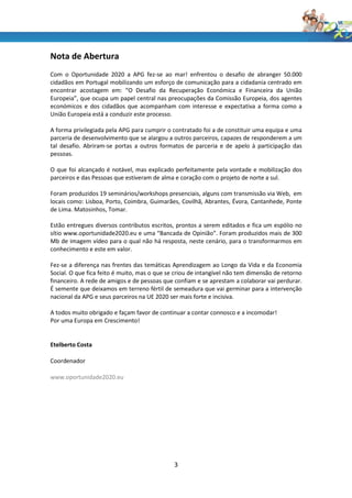 Nota de Abertura
Com o Oportunidade 2020 a APG fez-se ao mar! enfrentou o desafio de abranger 50.000
cidadãos em Portugal mobilizando um esforço de comunicação para a cidadania centrado em
encontrar acostagem em: “O Desafio da Recuperação Económica e Financeira da União
Europeia”, que ocupa um papel central nas preocupações da Comissão Europeia, dos agentes
económicos e dos cidadãos que acompanham com interesse e expectativa a forma como a
União Europeia está a conduzir este processo.

A forma privilegiada pela APG para cumprir o contratado foi a de constituir uma equipa e uma
parceria de desenvolvimento que se alargou a outros parceiros, capazes de responderem a um
tal desafio. Abriram-se portas a outros formatos de parceria e de apelo à participação das
pessoas.

O que foi alcançado é notável, mas explicado perfeitamente pela vontade e mobilização dos
parceiros e das Pessoas que estiveram de alma e coração com o projeto de norte a sul.

Foram produzidos 19 seminários/workshops presenciais, alguns com transmissão via Web, em
locais como: Lisboa, Porto, Coimbra, Guimarães, Covilhã, Abrantes, Évora, Cantanhede, Ponte
de Lima. Matosinhos, Tomar.

Estão entregues diversos contributos escritos, prontos a serem editados e fica um espólio no
sítio www.oportunidade2020.eu e uma “Bancada de Opinião”. Foram produzidos mais de 300
Mb de imagem vídeo para o qual não há resposta, neste cenário, para o transformarmos em
conhecimento e este em valor.

Fez-se a diferença nas frentes das temáticas Aprendizagem ao Longo da Vida e da Economia
Social. O que fica feito é muito, mas o que se criou de intangível não tem dimensão de retorno
financeiro. A rede de amigos e de pessoas que confiam e se aprestam a colaborar vai perdurar.
É semente que deixamos em terreno fértil de semeadura que vai germinar para a intervenção
nacional da APG e seus parceiros na UE 2020 ser mais forte e incisiva.

A todos muito obrigado e façam favor de continuar a contar connosco e a incomodar!
Por uma Europa em Crescimento!


Etelberto Costa

Coordenador

www.oportunidade2020.eu




                                              3
 
