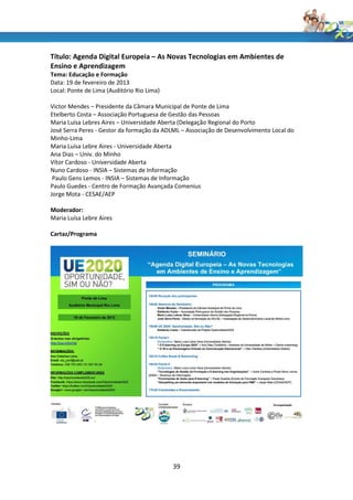 Título: Agenda Digital Europeia – As Novas Tecnologias em Ambientes de
Ensino e Aprendizagem
Tema: Educação e Formação
Data: 19 de fevereiro de 2013
Local: Ponte de Lima (Auditório Rio Lima)

Victor Mendes – Presidente da Câmara Municipal de Ponte de Lima
Etelberto Costa – Associação Portuguesa de Gestão das Pessoas
Maria Luísa Lebres Aires – Universidade Aberta (Delegação Regional do Porto
José Serra Peres - Gestor da formação da ADLML – Associação de Desenvolvimento Local do
Minho-Lima
Maria Luísa Lebre Aires - Universidade Aberta
Ana Dias – Univ. do Minho
Vítor Cardoso - Universidade Aberta
Nuno Cardoso - INSIA – Sistemas de Informação
 Paulo Gens Lemos - INSIA – Sistemas de Informação
Paulo Guedes - Centro de Formação Avançada Comenius
Jorge Mota - CESAE/AEP

Moderador:
Maria Luísa Lebre Aires

Cartaz/Programa




                                            39
 