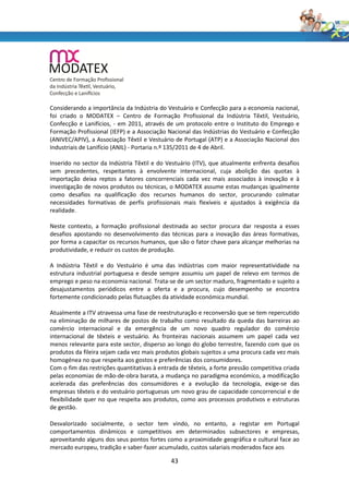 Considerando a importância da Indústria do Vestuário e Confecção para a economia nacional,
foi criado o MODATEX – Centro de Formação Profissional da Indústria Têxtil, Vestuário,
Confecção e Lanifícios, - em 2011, através de um protocolo entre o Instituto do Emprego e
Formação Profissional (IEFP) e a Associação Nacional das Indústrias do Vestuário e Confecção
(ANIVEC/APIV), a Associação Têxtil e Vestuário de Portugal (ATP) e a Associação Nacional dos
Industriais de Lanifício (ANIL) - Portaria n.º 135/2011 de 4 de Abril.

Inserido no sector da Indústria Têxtil e do Vestuário (ITV), que atualmente enfrenta desafios
sem precedentes, respeitantes à envolvente internacional, cuja abolição das quotas à
importação deixa reptos a fatores concorrenciais cada vez mais associados à inovação e à
investigação de novos produtos ou técnicas, o MODATEX assume estas mudanças igualmente
como desafios na qualificação dos recursos humanos do sector, procurando colmatar
necessidades formativas de perfis profissionais mais flexíveis e ajustados à exigência da
realidade.

Neste contexto, a formação profissional destinada ao sector procura dar resposta a esses
desafios apostando no desenvolvimento das técnicas para a inovação das áreas formativas,
por forma a capacitar os recursos humanos, que são o fator chave para alcançar melhorias na
produtividade, e reduzir os custos de produção.

A Indústria Têxtil e do Vestuário é uma das indústrias com maior representatividade na
estrutura industrial portuguesa e desde sempre assumiu um papel de relevo em termos de
emprego e peso na economia nacional. Trata-se de um sector maduro, fragmentado e sujeito a
desajustamentos periódicos entre a oferta e a procura, cujo desempenho se encontra
fortemente condicionado pelas flutuações da atividade económica mundial.

Atualmente a ITV atravessa uma fase de reestruturação e reconversão que se tem repercutido
na eliminação de milhares de postos de trabalho como resultado da queda das barreiras ao
comércio internacional e da emergência de um novo quadro regulador do comércio
internacional de têxteis e vestuário. As fronteiras nacionais assumem um papel cada vez
menos relevante para este sector, disperso ao longo do globo terrestre, fazendo com que os
produtos da fileira sejam cada vez mais produtos globais sujeitos a uma procura cada vez mais
homogénea no que respeita aos gostos e preferências dos consumidores.
Com o fim das restrições quantitativas à entrada de têxteis, a forte pressão competitiva criada
pelas economias de mão-de-obra barata, a mudança no paradigma económico, a modificação
acelerada das preferências dos consumidores e a evolução da tecnologia, exige-se das
empresas têxteis e do vestuário portuguesas um novo grau de capacidade concorrencial e de
flexibilidade quer no que respeita aos produtos, como aos processos produtivos e estruturas
de gestão.

Desvalorizado socialmente, o sector tem vindo, no entanto, a registar em Portugal
comportamentos dinâmicos e competitivos em determinados subsectores e empresas,
aproveitando alguns dos seus pontos fortes como a proximidade geográfica e cultural face ao
mercado europeu, tradição e saber-fazer acumulado, custos salariais moderados face aos

                                              43
 