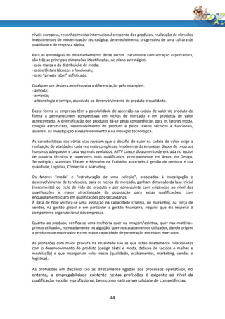 níveis europeus, reconhecimento internacional crescente dos produtos, realização de elevados
investimentos de modernização tecnológica, desenvolvimento progressivo de uma cultura de
qualidade e de resposta rápida.

Para as estratégias do desenvolvimento deste sector, claramente com vocação exportadora,
são três as principais dimensões identificadas, no plano estratégico:
- o da marca e da distribuição de moda;
- o dos têxteis técnicos e funcionais;
- o do “private label” sofisticado.

Qualquer um destes caminhos visa a diferenciação pelo intangível:
- a moda;
- a marca;
- a tecnologia e serviço, associado ao desenvolvimento do produto e qualidade.

Desta forma as empresas têm a possibilidade de ascensão na cadeia de valor do produto de
forma a permanecerem competitivas em nichos de mercado e em produtos de valor
acrescentado. A diversificação dos produtos dá-se pelas competências para os fatores moda,
coleção estruturada, desenvolvimento de produto e pelos têxteis técnicos e funcionais,
assentes na investigação e desenvolvimento e na inovação tecnológica.

As características das várias vias revelam que o desafio de subir na cadeia de valor exige a
realização de atividades cada vez mais complexas. Impõem-se às empresas dispor de recursos
humanos adequados e cada vez mais evoluídos. A ITV carece do aumento de entrada no sector
de quadros técnicos e superiores mais qualificados, principalmente em áreas: do Design,
Tecnologia / Materiais Têxteis e Métodos de Trabalho associado à gestão de produto e sua
qualidade, Logística, Comercial e Marketing.

Os fatores “moda” e “estruturação de uma coleção”, associados à investigação e
desenvolvimento de tendências, para os nichos de mercado, ganham dimensão da fase inicial
(nascimento) do ciclo de vida do produto e por conseguinte com exigências ao nível das
qualificações e maior atractividade da população para estas qualificações, com
enquadramento claro em qualificações pós-secundárias.
À data de hoje verifica-se uma evolução na capacidade criativa, no marketing, na força de
vendas, na gestão global e em particular a gestão financeira, naquilo que diz respeito à
componente organizacional das empresas.

Quanto ao produto, verifica-se uma melhoria quer na imagem/estética, quer nas matérias-
primas utilizadas, nomeadamente no algodão, quer nos acabamentos utilizados, dando origem
a produtos de maior valor e com maior capacidade de penetração em novos mercados.

As profissões com maior procura na atualidade são as que estão diretamente relacionadas
com o desenvolvimento do produto (design têxtil e moda, debuxo de tecidos e malhas e
modelação) e que incorporam valor neste (qualidade, acabamentos, marketing, vendas e
logística).

As profissões em declínio são as diretamente ligadas aos processos operativos, no
entanto, a empregabilidade existente nestas profissões é exigente ao nível da
qualificação escolar e profissional, bem como na transversalidade de competências.


                                             44
 