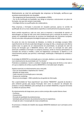 Relativamente ao nível de participação das empresas na formação, verifica-se que
acontece essencialmente nas situações:
- Por programas de financiamento, na atualidade o POPH;
- Por via da Certificação da Qualidade, que obriga as empresas a estruturarem um plano de
formação, mas que nem sempre é executado;
- Estratégia diretiva nas qualificações dos colaboradores.

Pelas empresas, a formação é procurada em situações pontuais, apenas no sentido da
qualificação de um ou mais colaboradores específicos e eventualmente de pequenos grupos.

Neste sentido enquadra-se, cada vez mais, para as empresas a necessidade de apostar na
Aprendizagem ao longo da vida como fator predominante para a evolução da empresa, num
quadro de instabilidade decorrente do processo de Globalização das economias europeias.
Esta foi uma ideia reforçada pela Estratégia Europeia para a Europa em 2020.

Do ponto de vista da intervenção do Modatex, no âmbito da estratégia europeia 2020,
especificamente da linha de acção Aprendizagem ao Longo da Vida, a solução para este dilema
poderá estar na aposta de um relacionamento de proximidade, na perceção de valor do
serviço de formação que o MODATEX oferece, bem como na cocriação de valor pelos
potenciais candidatos à formação e as próprias empresas, sendo os mesmos participativos na
conceção dos serviços à medida, a partir de Diagnósticos conceptuais. O objetivo é o do
relacionamento pessoal, que permita a informação, mobilização e fidelização do candidato e
empresas.

A estratégia do MODATEX na orientação para o mercado, obedece a uma estratégia relacional,
num relacionamento de proximidade com “os clientes”.
Pretende-se estabelecer, manter e enaltecer relações de longo prazo de forma a criar valor e
em que os objetivos de ambas as partes (MODATEX e o mercado) sejam atingidos.

Aspetos essenciais no relacionamento com o mercado:
- Foco nas necessidades e expetativas do “cliente”;
- Relações de longo prazo;
- Todos intervém na orientação para o mercado;
- Pesquisa de marketing;
- Recurso às tecnologias – CRM e plataformas de gestão da informação.

Dar a oportunidade de “boas experiências” aos clientes “MODATEX”, aquando da decisão e
pelo ambiente gerado pela equipa Promoção, bem como no decorrer da utilização dos
produtos e serviços MODATEX, pela satisfação de ser também MODATEX, enquanto formando
ou Adulto em processo RVCC.

Os relacionamentos de longo prazo, para os vários serviços dão-se pelos fatores chave:
- Confiança;
- Compromisso;
- Perceção de qualidade do produto/serviço;
- Satisfação pela perfomance do produto/serviço face às expetativas;
- Criação de valor / incorporação de novas competências.

Os processos e métodos de trabalho das equipas MODATEX obedecem aos 5 princípios acima
anunciados.

                                             45
 