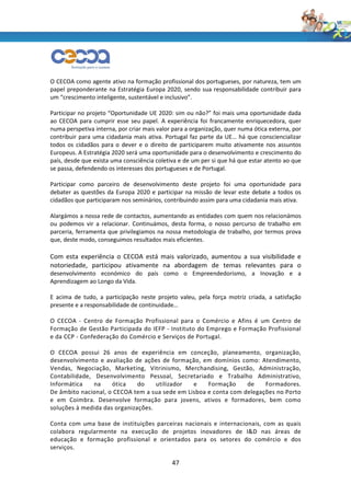 O CECOA como agente ativo na formação profissional dos portugueses, por natureza, tem um
papel preponderante na Estratégia Europa 2020, sendo sua responsabilidade contribuir para
um “crescimento inteligente, sustentável e inclusivo”.

Participar no projeto “Oportunidade UE 2020: sim ou não?” foi mais uma oportunidade dada
ao CECOA para cumprir esse seu papel. A experiência foi francamente enriquecedora, quer
numa perspetiva interna, por criar mais valor para a organização, quer numa ótica externa, por
contribuir para uma cidadania mais ativa. Portugal faz parte da UE… há que consciencializar
todos os cidadãos para o dever e o direito de participarem muito ativamente nos assuntos
Europeus. A Estratégia 2020 será uma oportunidade para o desenvolvimento e crescimento do
país, desde que exista uma consciência coletiva e de um per si que há que estar atento ao que
se passa, defendendo os interesses dos portugueses e de Portugal.

Participar como parceiro de desenvolvimento deste projeto foi uma oportunidade para
debater as questões da Europa 2020 e participar na missão de levar este debate a todos os
cidadãos que participaram nos seminários, contribuindo assim para uma cidadania mais ativa.

Alargámos a nossa rede de contactos, aumentando as entidades com quem nos relacionámos
ou podemos vir a relacionar. Continuámos, desta forma, o nosso percurso de trabalho em
parceria, ferramenta que privilegiamos na nossa metodologia de trabalho, por termos prova
que, deste modo, conseguimos resultados mais eficientes.

Com esta experiência o CECOA está mais valorizado, aumentou a sua visibilidade e
notoriedade, participou ativamente na abordagem de temas relevantes para o
desenvolvimento económico do país como o Empreendedorismo, a Inovação e a
Aprendizagem ao Longo da Vida.

E acima de tudo, a participação neste projeto valeu, pela força motriz criada, a satisfação
presente e a responsabilidade de continuidade…

O CECOA - Centro de Formação Profissional para o Comércio e Afins é um Centro de
Formação de Gestão Participada do IEFP - Instituto do Emprego e Formação Profissional
e da CCP - Confederação do Comércio e Serviços de Portugal.

O CECOA possui 26 anos de experiência em conceção, planeamento, organização,
desenvolvimento e avaliação de ações de formação, em domínios como: Atendimento,
Vendas, Negociação, Marketing, Vitrinismo, Merchandising, Gestão, Administração,
Contabilidade, Desenvolvimento Pessoal, Secretariado e Trabalho Administrativo,
Informática    na    ótica    do    utilizador  e    Formação     de    Formadores.
De âmbito nacional, o CECOA tem a sua sede em Lisboa e conta com delegações no Porto
e em Coimbra. Desenvolve formação para jovens, ativos e formadores, bem como
soluções à medida das organizações.

Conta com uma base de instituições parceiras nacionais e internacionais, com as quais
colabora regularmente na execução de projetos inovadores de I&D nas áreas de
educação e formação profissional e orientados para os setores do comércio e dos
serviços.

                                             47
 