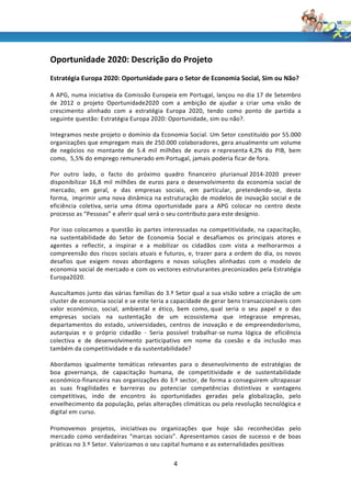 Oportunidade 2020: Descrição do Projeto
Estratégia Europa 2020: Oportunidade para o Setor de Economia Social, Sim ou Não?

A APG, numa iniciativa da Comissão Europeia em Portugal, lançou no dia 17 de Setembro
de 2012 o projeto Oportunidade2020 com a ambição de ajudar a criar uma visão de
crescimento alinhado com a estratégia Europa 2020, tendo como ponto de partida a
seguinte questão: Estratégia Europa 2020: Oportunidade, sim ou não?.

Integramos neste projeto o domínio da Economia Social. Um Setor constituído por 55.000
organizações que empregam mais de 250.000 colaboradores, gera anualmente um volume
de negócios no montante de 5.4 mil milhões de euros e representa 4,2% do PIB, bem
como, 5,5% do emprego remunerado em Portugal, jamais poderia ficar de fora.

Por outro lado, o facto do próximo quadro financeiro plurianual 2014-2020 prever
disponibilizar 16,8 mil milhões de euros para o desenvolvimento da economia social de
mercado, em geral, e das empresas sociais, em particular, pretendendo-se, desta
forma, imprimir uma nova dinâmica na estruturação de modelos de inovação social e de
eficiência coletiva, seria uma ótima oportunidade para a APG colocar no centro deste
processo as “Pessoas” e aferir qual será o seu contributo para este desígnio.

Por isso colocamos a questão às partes interessadas na competitividade, na capacitação,
na sustentabilidade do Setor de Economia Social e desafiamos os principais atores e
agentes a reflectir, a inspirar e a mobilizar os cidadãos com vista a melhorarmos a
compreensão dos riscos sociais atuais e futuros, e, trazer para a ordem do dia, os novos
desafios que exigem novas abordagens e novas soluções alinhadas com o modelo de
economia social de mercado e com os vectores estruturantes preconizados pela Estratégia
Europa2020.

Auscultamos junto das várias famílias do 3.º Setor qual a sua visão sobre a criação de um
cluster de economia social e se este teria a capacidade de gerar bens transaccionáveis com
valor económico, social, ambiental e ético, bem como, qual seria o seu papel e o das
empresas sociais na sustentação de um ecossistema que integrasse empresas,
departamentos do estado, universidades, centros de inovação e de empreendedorismo,
autarquias e o próprio cidadão - Seria possível trabalhar-se numa lógica de eficiência
colectiva e de desenvolvimento participativo em nome da coesão e da inclusão mas
também da competitividade e da sustentabilidade?

Abordamos igualmente temáticas relevantes para o desenvolvimento de estratégias de
boa governança, de capacitação humana, de competitividade e de sustentabilidade
económico-financeira nas organizações do 3.º sector, de forma a conseguirem ultrapassar
as suas fragilidades e barreiras ou potenciar competências distintivas e vantagens
competitivas, indo de encontro às oportunidades geradas pela globalização, pelo
envelhecimento da população, pelas alterações climáticas ou pela revolução tecnológica e
digital em curso.

Promovemos projetos, iniciativas ou organizações que hoje são reconhecidas pelo
mercado como verdadeiras “marcas sociais”. Apresentamos casos de sucesso e de boas
práticas no 3.º Setor. Valorizamos o seu capital humano e as externalidades positivas


                                            4
 