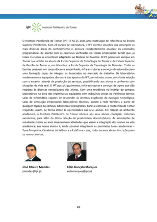 O Instituto Politécnico de Tomar (IPT) é há 25 anos uma Instituição de referência no Ensino
Superior Politécnico. Com 23 cursos de licenciatura, o IPT oferece soluções que abrangem as
mais diversas áreas do conhecimento e, procura constantemente atualizar os conteúdos
programáticas de acordo com as carências verificadas no tecido empresarial. Sendo que, já
todos os cursos se encontram adaptados ao Modelo de Bolonha. O IPT possui um campus em
Tomar que acolhe os alunos da Escola Superior de Tecnologia de Tomar e da Escola Superior
de Gestão de Tomar e, em Abrantes, a Escola Superior de Tecnologia de Abrantes. Todas as
Escolas possuem um corpo docente empenhado, infra-estruturas e serviços direcionados para
uma formação capaz de integrar os licenciados no mercado de trabalho. Os laboratórios
modernamente equipados são outra das apostas do IPT, permitindo, assim, uma forte relação
com o exterior através da prestação de serviços, possibilitando aos alunos o confronto com
situações da vida real. O IPT possui, igualmente, infra-estruturas e serviços de apoio que dão
resposta às diversas necessidades dos alunos. Com uma residência no interior do campus;
laboratórios na área das engenharias equipados com máquinas únicas na Península Ibérica;
salas de informática capazes de responder às diversas exigências da evolução tecnológica;
salas de simulação empresarial; laboratórios técnicos, acesso à rede Wireless a partir de
qualquer espaço do campus; bibliotecas; reprografias; bares e cantinas, o Politécnico de Tomar
responde, assim, de forma eficaz às necessidades dos seus alunos. Em relação ao ambiente
académico, o Instituto Politécnico de Tomar oferece aos seus alunos condições materiais
excelentes, para além da ótima relação de proximidade docente/aluno. As associações de
estudantes todos os anos desenvolvem atividades que visam a integração dos alunos na vida
académica; aos novos alunos é, ainda possível integrarem as premiadas tunas académicas –
Tuna Templária, Cavaleiras de Sellium e a EstaTuna – que, todos os anos abrem inscrições para
os novos talentos.




José Ribeiro Mendes                  Célio Gonçalo Marques
jmendes@ipt.pt                       celiomarques@ipt.pt




                                             49
 