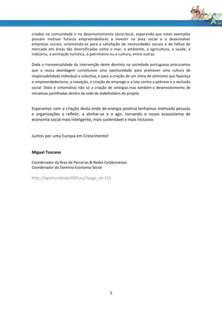 criadas na comunidade e no desenvolvimento sócio-local, esperando que estes exemplos
possam motivar futuros empreendedores a investir na área social e a desenvolver
empresas sociais, orientando-as para a satisfação de necessidades sociais e de falhas de
mercado em áreas tão diversificadas como o mar, o ambiente, a agricultura, a saúde, a
indústria, a animação turística, o património ou a cultura, entre outras.

Dada a transversalidade da intervenção deste domínio na sociedade portuguesa procuramos
que a nossa abordagem constituísse uma oportunidade para promover uma cultura de
responsabilidade individual e colectiva, e para a criação de um clima de otimismo que favoreça
o empreendedorismo, a inovação, a criação de emprego e a luta contra a pobreza e a exclusão
social. Disto é sintomático não só a criação de sinergias mas também o desenvolvimento de
iniciativas partilhadas dentro da rede de stakeholders do projeto.


Esperamos com a criação desta onda de energia positiva tenhamos motivado pessoas
e organizações a refletir, a alinhar-se e a agir, tornando o nosso ecossistema de
economia social mais inteligente, mais sustentável e mais inclusivo.


Juntos por uma Europa em Crescimento!


Miguel Toscano

Coordenador da Área de Parcerias & Redes Colaborativas
Coordenador do Domínio Economia Social

http://oportunidade2020.eu/?page_id=155




                                              5
 