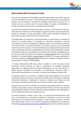 Oportunidade 2020: Descrição do Projeto

O seminário de lançamento da “Estratégia Europa 2020: Oportunidade, Sim ou Não?” decorreu
no Centro Jean Monet em Lisboa, a 17 de Setembro de 2012 apresentando as prioridades do
projecto. Foi assim declarada a prioridade da Estratégia Europa 2020, que procura criar os
alicerces para uma economia social de mercado dotada de inovação, sustentabilidade e
inclusão, que potencie o crescimento e o emprego na próxima década.

O seminário de prospectiva do projecto teve lugar em Lisboa, a 15 de Fevereiro no ISCTE-IUL,
tendo sido feito o balanço das metas atingidas por parte dos parceiros que acompanharam o
período de actividade. Foi ainda apresentada a GREAT Lisbon International Conference on
Games &Tel a ter lugar no ISCTE entre 15 e 16 Setembro 2013.

A estratégia define como objectivo o crescimento baseado no conhecimento e na inovação, no
contexto da sociedade digital. As tecnologias de informação pretendem-se inclusivas
concorrendo para uma maior integração dos cidadãos europeus, e dos nacionais em particular,
nas temáticas sociais, no mercado de trabalho e na inclusão social para os mais necessitados
através da luta contra a pobreza. A interconectividade que a estratégia pretende promover visa
ainda o envolvimento nacional e sensibilização para as temáticas da competitividade, combate
às alterações climáticas e a necessidade de uma energia limpa e eficiente. A estratégia procura,
por isso, uma coesão entre aquilo que se designou por: Smart Growth (dimensões da Inovação,
educação e da sociedade digital); Inclusive Growth (dimensões do Emprego, qualificações e
luta contra a pobreza) e Sustainable Growth (dimensões do combate às alterações climáticas,
energia eficiente e limpa e a competitividade).

 O Projecto Oportunidade 2020 visou colocar o cidadão no centro do processo deste
crescimento, envolver parceiros de todas as proveniências da sociedade portuguesa,
organizando a sua agenda através de iniciativas emblemáticas em cinco áreas distintas: 1-
Capital Humano, 2-Sociedade da Informação e do Conhecimento, 3-Economia Social, 4-
Juventude & Empreendedorismo, 5-Educação, Formação e Aprendizagem ao longo da Vida.

O propósito central foi o de socializar a estratégia Europa 2020, partilhando uma visão de
recuperação económico-financeira e incentivando o diálogo sectorial (reforçando a cooperação
institucional), inspirando à mobilização de pessoas e empresas (numa lógica de acção
colectiva), de produção de conhecimento e da sua transformação em valor sustentável.

O projecto procurou de forma sistemática a promoção de organizações através de projectos,
iniciativas e boas práticas; apoiar a educação económico-financeira; estimular uma cultura de
responsabilidade individual e colectiva; potenciar iniciativas partilhadas entre stakeholders; e
criar um ambiente de optimismo e confiança no futuro.

Ao longo do projecto o trabalho entre a APG e os parceiros de desenvolvimento, bem
como os embaixadores, de valorização, facilitadores, motivadores e parceiros de media
desenvolveu-se numa lógica de rede colaborativa. A visão, projectos, iniciativas e soluções
foram disseminadas através do site específico (www.oportunidade2020.eu) de página do
facebook (https://www.facebook.com/Oportunidade2020?ref=hl), anúncios, palestras, grupos de

                                               6
 