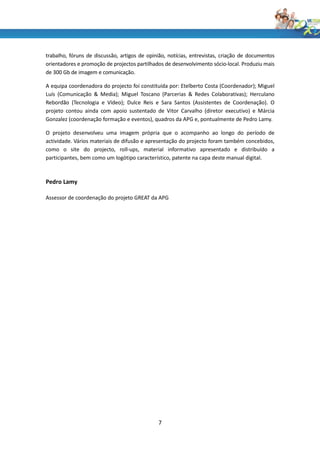 trabalho, fóruns de discussão, artigos de opinião, notícias, entrevistas, criação de documentos
orientadores e promoção de projectos partilhados de desenvolvimento sócio-local. Produziu mais
de 300 Gb de imagem e comunicação.

A equipa coordenadora do projecto foi constituída por: Etelberto Costa (Coordenador); Miguel
Luís (Comunicação & Media); Miguel Toscano (Parcerias & Redes Colaborativas); Herculano
Rebordão (Tecnologia e Vídeo); Dulce Reis e Sara Santos (Assistentes de Coordenação). O
projeto contou ainda com apoio sustentado de Vitor Carvalho (diretor executivo) e Márcia
Gonzalez (coordenação formação e eventos), quadros da APG e, pontualmente de Pedro Lamy.

O projeto desenvolveu uma imagem própria que o acompanho ao longo do período de
actividade. Vários materiais de difusão e apresentação do projecto foram também concebidos,
como o site do projecto, roll-ups, material informativo apresentado e distribuído a
participantes, bem como um logótipo característico, patente na capa deste manual digital.



Pedro Lamy

Assessor de coordenação do projeto GREAT da APG




                                              7
 