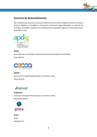 Parceiros de desenvolvimento
São entidades que colocam ao serviço da parceria, de uma forma integrada, recursos humanos,
técnicos, logísticos, tecnológicos e financeiros, assumindo responsabilidades no desenho de
iniciativas, conteúdos, produtos e na mobilização de associados e agentes, contribuindo para a
expansão da rede.




APDSI
Associação para a Promoção e Desenvolvimento da Sociedade da Informação
www.apdsi.pt




CECOA
Centro de Formação Profissional para o Comércio e afins
www.cecoa.pt




Empreend
Centro de Formação Profissional para o Comércio e afins
www.empreend.pt




Grace
Grace
www.grace.pt


                                              8
 