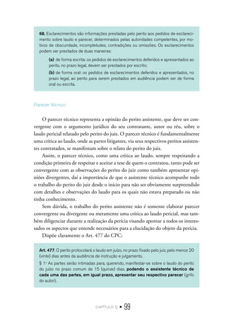capítulo 5 • 99
68. Esclarecimentos são informações prestadas pelo perito aos pedidos de esclareci-
mento sobre laudo e parecer, determinados pelas autoridades competentes, por mo-
tivos de obscuridade, incompletudes, contradições ou omissões. Os esclarecimentos
podem ser prestados de duas maneiras:
(a)	de forma escrita: os pedidos de esclarecimentos deferidos e apresentados ao
perito, no prazo legal, devem ser prestados por escrito;
(b)	de forma oral: os pedidos de esclarecimentos deferidos e apresentados, no
prazo legal, ao perito para serem prestados em audiência podem ser de forma
oral ou escrita.
Parecer técnico
O parecer técnico representa a opinião do perito assistente, que deve ser con-
vergente com o argumento jurídico do seu contratante, autor ou réu, sobre o
laudo pericial relatado pelo perito do juiz. O parecer técnico é fundamentalmente
uma crítica ao laudo, onde as partes litigantes, via seus respectivos peritos assisten-
tes contratados, se manifestam sobre o relato do perito do juiz.
Assim, o parecer técnico, como uma crítica ao laudo, sempre respeitando a
condição primeira de respeitar e aceitar a tese de quem o contratou, tanto pode ser
convergente com as observações do perito do juiz como também apresentar opi-
niões divergentes, daí a importância de que o assistente técnico acompanhe todo
o trabalho do perito do juiz desde o início para não ser obviamente surpreendido
com detalhes e observações do laudo para os quais não estava preparado ou não
tinha conhecimento.
Sem dúvida, o trabalho do perito assistente não é somente elaborar parecer
convergente ou divergente ou meramente uma crítica ao laudo pericial, mas tam-
bém diligenciar durante a realização da perícia visando apontar a todos os interes-
sados os aspectos que entende necessários para a elucidação do objeto da perícia.
Dispõe claramente o Art. 477 do CPC:
Art. 477. O perito protocolará o laudo em juízo, no prazo fixado pelo juiz, pelo menos 20
(vinte) dias antes da audiência de instrução e julgamento.
§ 1o
As partes serão intimadas para, querendo, manifestar-se sobre o laudo do perito
do juízo no prazo comum de 15 (quinze) dias, podendo o assistente técnico de
cada uma das partes, em igual prazo, apresentar seu respectivo parecer (grifo
do autor).
 