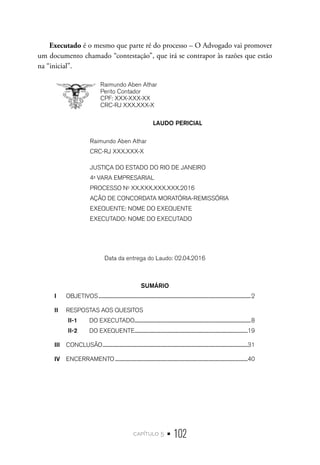 capítulo 5 • 102
Executado é o mesmo que parte ré do processo – O Advogado vai promover
um documento chamado “contestação”, que irá se contrapor às razões que estão
na “inicial”.
Raimundo Aben Athar
Perito Contador
CPF: XXX-XXX-XX
CRC-RJ XXX.XXX-X
LAUDO PERICIAL
Raimundo Aben Athar
CRC-RJ XXX.XXX-X
JUSTIÇA DO ESTADO DO RIO DE JANEIRO
4a
VARA EMPRESARIAL
PROCESSO No
XX.XXX.XXX.XXX.2016
AÇÃO DE CONCORDATA MORATÓRIA-REMISSÓRIA
EXEQUENTE: NOME DO EXEQUENTE
EXECUTADO: NOME DO EXECUTADO
Data da entrega do Laudo: 02.04.2016
SUMÁRIO
I	 OBJETIVOS.....................................................................................................................................................2
II	 RESPOSTAS AOS QUESITOS
II-1	
	 DO EXECUTADO..................................................................................................................8
II-2	
	 DO EXEQUENTE...............................................................................................................19
III	 CONCLUSÃO..............................................................................................................................................31
IV	 ENCERRAMENTO..................................................................................................................................40
 