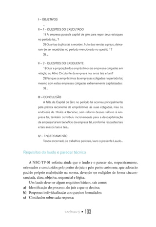 capítulo 5 • 103
I – OBJETIVOS
...
II – 1 - QUESITOS DO EXECUTADO
1) A empresa possuía capital de giro para repor seus estoques
no período tal... ?
2) Quantas duplicatas a receber, fruto das vendas a prazo, deixa-
ram de ser recebidas no período mencionado no quesito 1?
3) ...
II – 2 - QUESITOS DO EXEQUENTE
1) Qual a proporção dos empréstimos às empresas coligadas em
relação ao Ativo Circulante da empresa nos anos tais e tais?
2) Por que os empréstimos às empresas coligadas no período tal,
mesmo com estas empresas coligadas extremamente capitalizadas:
3) ...
III – CONCLUSÃO
A falta de Capital de Giro no período tal ocorreu principalmente
pela prática recorrente de empréstimos às suas coligadas, mas os
endossos de Títulos a Receber, sem retorno desses valores à em-
presa tal, também contribuiu incisivamente para a descapitalização
da empresa tal em benefício da empresa tal, conforme respostas tais
e tais anexos tais e tais...
IV – ENCERRAMENTO
Tendo encerrado os trabalhos periciais, lavro o presente Laudo...
Requisitos do laudo e parecer técnico
A NBC-TP-01 enfatiza ainda que o laudo e o parecer são, respectivamente,
orientados e conduzidos pelo perito do juiz e pelo perito assistente, que adotarão
padrão próprio estabelecido na norma, devendo ser redigidos de forma circuns-
tanciada, clara, objetiva, sequencial e lógica.
Um laudo deve ter alguns requisitos básicos, tais como:
a)	 Identificação do processo, do juiz a que se destina;
b)	 Respostas individualizadas aos quesitos formulados;
c)	 Conclusões sobre cada resposta;
 