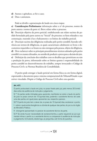 capítulo 5 • 104
d)	 Anexos e apêndices, se for o caso;
e)	 Data e assinatura.
Pode-se dividir a apresentação do laudo em cinco etapas:
a)	 Considerações Preliminares: informação sobre o nº do processo, nomes da
parte autora e nomes da parte ré. Breve relato sobre o processo.
b)	 Descrição objetiva da prova pericial, estabelecendo um relato sucinto do pe-
dido formulado pela parte autora na “Inicial” do processo; os fatos relatados e sua
contestação, trazendo à luz o balizamento e os limites do trabalho pericial.
c)	 Descrição sucinta das diligências realizadas pelo perito contábil, fazendo refe-
rência aos termos de diligências, os quais caracterizam cabalmente os livros e do-
cumentos requeridos e se foram ou não entregues pela pessoa, objeto da diligência.
d)	 Deve esclarecer sobre os principais procedimentos técnicos adotados pelo perito
contábil e os exames efetuados, no sentido de produzir a prova para a decisão do juiz.
e)	 Definição da conclusão dos trabalhos com os detalhes que permitiram ou não
a produção da prova, informando sobre os limites quanto à responsabilidade do
perito contábil no desenvolvimento do trabalho, sempre invocando o Código de
Processo Civil e as Normas Brasileira de Contabilidade.
O perito pode entregar o laudo pericial em forma física ou em forma digital,
exportando o documento para o sistema computacional do Tribunal/Estado a que
estiver vinculado. Dispõe o Código de Processo Civil sobre esta questão:
Art. 477.
O perito protocolará o laudo em juízo, no prazo fixado pelo juiz, pelo menos 20 (vinte)
dias antes da audiência de instrução e julgamento.
§ 1º As partes serão intimadas para, querendo, manifestar-se sobre o laudo do perito
do juízo no prazo comum de 15 (quinze) dias, podendo o assistente técnico de cada
uma das partes, em igual prazo, apresentar seu respectivo parecer.
§ 2º O perito do juízo tem o dever de, no prazo de 15 (quinze) dias, esclarecer o ponto:
I - sobre o qual exista divergência ou dúvida de qualquer das partes, do juiz ou do órgão
do Ministério Público;
II - divergente apresentado no parecer do assistente técnico da parte.
§ 3º Se ainda houver necessidade de esclarecimentos, a parte requererá ao juiz que
mande intimar o perito ou o assistente técnico a comparecer à audiência de instrução
e julgamento, formulando, desde logo, as perguntas, sob forma de quesitos.
 