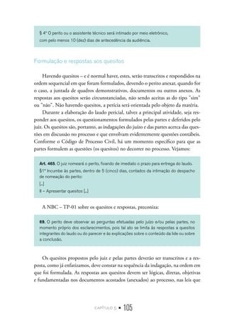 capítulo 5 • 105
§ 4º O perito ou o assistente técnico será intimado por meio eletrônico,
com pelo menos 10 (dez) dias de antecedência da audiência.
Formulação e respostas aos quesitos
Havendo quesitos – e é normal haver, estes, serão transcritos e respondidos na
ordem sequencial em que foram formulados, devendo o perito anexar, quando for
o caso, a juntada de quadros demonstrativos, documentos ou outros anexos. As
respostas aos quesitos serão circunstanciadas, não sendo aceitas as do tipo "sim"
ou "não". Não havendo quesitos, a perícia será orientada pelo objeto da matéria.
Durante a elaboração do laudo pericial, talvez a principal atividade, seja res-
ponder aos quesitos, os questionamentos formulados pelas partes e deferidos pelo
juiz. Os quesitos são, portanto, as indagações do juízo e das partes acerca das ques-
tões em discussão no processo e que envolvam evidentemente questões contábeis.
Conforme o Código de Processo Civil, há um momento específico para que as
partes formulem as questões (os quesitos) no decorrer no processo. Vejamos:
Art. 465. O juiz nomeará o perito, fixando de imediato o prazo para entrega do laudo.
§1º Incumbe às partes, dentro de 5 (cinco) dias, contados da intimação do despacho
de nomeação do perito:
[...]
II – Apresentar quesitos [...]
A NBC – TP-01 sobre os quesitos e respostas, preconiza:
69. O perito deve observar as perguntas efetuadas pelo juízo e/ou pelas partes, no
momento próprio dos esclarecimentos, pois tal ato se limita às respostas a quesitos
integrantes do laudo ou do parecer e às explicações sobre o conteúdo da lide ou sobre
a conclusão.
Os quesitos propostos pelo juiz e pelas partes deverão ser transcritos e a res-
posta, como já enfatizamos, deve constar na sequência da indagação, na ordem em
que foi formulada. As respostas aos quesitos devem ser lógicas, diretas, objetivas
e fundamentadas nos documentos acostados (anexados) ao processo, nas leis que
 