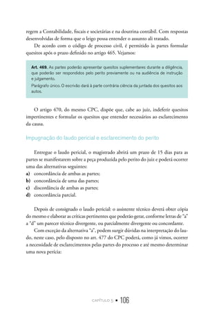 capítulo 5 • 106
regem a Contabilidade, fiscais e societárias e na doutrina contábil. Com respostas
desenvolvidas de forma que o leigo possa entender o assunto ali tratado.
De acordo com o código de processo civil, é permitido às partes formular
quesitos após o prazo definido no artigo 465. Vejamos:
Art. 469. As partes poderão apresentar quesitos suplementares durante a diligência,
que poderão ser respondidos pelo perito previamente ou na audiência de instrução
e julgamento.
Parágrafo único. O escrivão dará à parte contrária ciência da juntada dos quesitos aos
autos.
O artigo 470, do mesmo CPC, dispõe que, cabe ao juiz, indeferir quesitos
impertinentes e formular os quesitos que entender necessários ao esclarecimento
da causa.
Impugnação do laudo pericial e esclarecimento do perito
Entregue o laudo pericial, o magistrado abrirá um prazo de 15 dias para as
partes se manifestarem sobre a peça produzida pelo perito do juiz e poderá ocorrer
uma das alternativas seguintes:
a)	 concordância de ambas as partes;
b)	 concordância de uma das partes;
c)	 discordância de ambas as partes;
d)	 concordância parcial.
Depois de consignado o laudo pericial: o assistente técnico deverá obter cópia
do mesmo e elaborar as críticas pertinentes que poderão gerar, conforme letras de “a”
a “d” um parecer técnico divergente, ou parcialmente divergente ou concordante.
Com exceção da alternativa “a”, podem surgir dúvidas na interpretação do lau-
do, neste caso, pelo disposto no art. 477 do CPC poderá, como já vimos, ocorrer
a necessidade de esclarecimentos pelas partes do processo e até mesmo determinar
uma nova perícia:
 