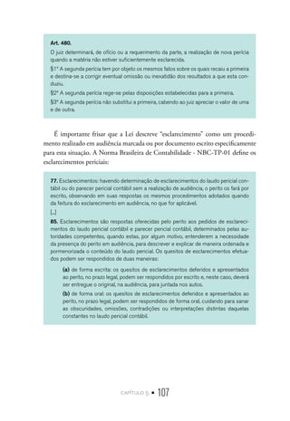 capítulo 5 • 107
Art. 480.
O juiz determinará, de ofício ou a requerimento da parte, a realização de nova perícia
quando a matéria não estiver suficientemente esclarecida.
§1º A segunda perícia tem por objeto os mesmos fatos sobre os quais recaiu a primeira
e destina-se a corrigir eventual omissão ou inexatidão dos resultados a que esta con-
duziu.
§2º A segunda perícia rege-se pelas disposições estabelecidas para a primeira.
§3º A segunda perícia não substitui a primeira, cabendo ao juiz apreciar o valor de uma
e de outra.
É importante frisar que a Lei descreve “esclarecimento” como um procedi-
mento realizado em audiência marcada ou por documento escrito especificamente
para esta situação. A Norma Brasileira de Contabilidade - NBC-TP-01 define os
esclarecimentos periciais:
77. Esclarecimentos: havendo determinação de esclarecimentos do laudo pericial con-
tábil ou do parecer pericial contábil sem a realização de audiência, o perito os fará por
escrito, observando em suas respostas os mesmos procedimentos adotados quando
da feitura do esclarecimento em audiência, no que for aplicável.
[...]
85. Esclarecimentos são respostas oferecidas pelo perito aos pedidos de esclareci-
mentos do laudo pericial contábil e parecer pericial contábil, determinados pelas au-
toridades competentes, quando estas, por algum motivo, entenderem a necessidade
da presença do perito em audiência, para descrever e explicar de maneira ordenada e
pormenorizada o conteúdo do laudo pericial. Os quesitos de esclarecimentos efetua-
dos podem ser respondidos de duas maneiras:
(a)	de forma escrita: os quesitos de esclarecimentos deferidos e apresentados
ao perito, no prazo legal, podem ser respondidos por escrito e, neste caso, deverá
ser entregue o original, na audiência, para juntada nos autos.
(b)	de forma oral: os quesitos de esclarecimentos deferidos e apresentados ao
perito, no prazo legal, podem ser respondidos de forma oral, cuidando para sanar
as obscuridades, omissões, contradições ou interpretações distintas daquelas
constantes no laudo pericial contábil.
 