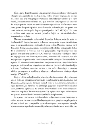 capítulo 5 • 108
Caso a parte discorde das respostas aos esclarecimentos sobre os valores, espe-
cificações etc., apuradas no laudo pericial, poderá oferecer impugnação ao mes-
mo, sendo que essa impugnação deverá estar embasada tecnicamente e os itens,
valores, procedimentos contábeis etc., que motivam a impugnação do laudo ou
do parecer pericial devem ser exaustivamente especificados. Enfatizando: tendo
como ponto de apoio o parecer pericial contábil elaborado pelo seu perito con-
tador assistente, o advogado da parte poderá pedir a IMPUGNAÇÃO do laudo
e, também, sobre os esclarecimentos prestados. O juiz do caso decidirá sobre a
procedência do pedido.
Mas que consequências podem advir do pedido de impugnação do laudo pe-
ricial contábil? Caso o juiz acate o pedido de impugnação, ocorrerá a rejeição do
laudo o que poderá ensejar a realização de nova perícia. O passo a passo, a partir
do pedido de impugnação, segue o seguinte rito: Recebida a impugnação do lau-
do, o juiz intimará o perito do juiz para que proceda a resposta aos pontos e/ou
quesitos tecnicamente questionados. O perito do juiz analisa e verifica os termos
das impugnações e se entender procedentes, providenciará a correção dos itens
impugnados e reapresentará o laudo com as devidas correções. Por outro lado, se
o perito do juiz entender improcedentes os questionamentos, responderá às im-
pugnações reafirmando os procedimentos adotados, dentro dos limites do objeto
periciado. Concluídos os esclarecimentos o juiz poderá homologar o laudo ou
solicitar que as partes se manifestem sobre esses esclarecimentos, conforme dispõe
o artigo 477 do CPC.
Caso as críticas ao laudo pericial sejam bem fundamentadas, talvez seja neces-
sário o perito do juiz apresentar um laudo complementar e, para tal, realizar mais
diligências. A impugnação do laudo judicial, como já mencionamos, faz com que
o juiz determine, ao perito de sua confiança, que preste os esclarecimentos solici-
tados, conforme a gravidade das críticas, principalmente sobre erros cometidos e
apontados no parecer do assistente técnico. Em alguns casos, o juiz pode determi-
nar que seu perito elabore e apresente um laudo complementar.
Se as partes continuarem manifestando inconformismos com o laudo, com os
esclarecimentos e com o eventual laudo complementar apresentados pelo perito, o
juiz determinará uma nova perícia, nomeará novo perito, novos prazos, novo pla-
nejamento, nova organização, novas diligências, novo laudo, novos honorários etc.
 