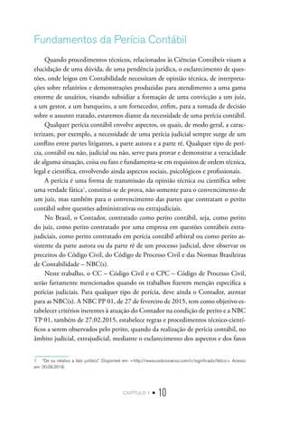 capítulo 1 • 10
Fundamentos da Perícia Contábil
Quando procedimentos técnicos, relacionados às Ciências Contábeis visam a
elucidação de uma dúvida, de uma pendência jurídica, o esclarecimento de ques-
tões, onde leigos em Contabilidade necessitam de opinião técnica, de interpreta-
ções sobre relatórios e demonstrações produzidas para atendimento a uma gama
enorme de usuários, visando subsidiar a formação de uma convicção a um juiz,
a um gestor, a um banqueiro, a um fornecedor, enfim, para a tomada de decisão
sobre o assunto tratado, estaremos diante da necessidade de uma perícia contábil.
Qualquer perícia contábil envolve aspectos, os quais, de modo geral, a carac-
terizam, por exemplo, a necessidade de uma perícia judicial sempre surge de um
conflito entre partes litigantes, a parte autora e a parte ré. Qualquer tipo de perí-
cia, contábil ou não, judicial ou não, serve para provar e demonstrar a veracidade
de alguma situação, coisa ou fato e fundamenta-se em requisitos de ordem técnica,
legal e científica, envolvendo ainda aspectos sociais, psicológicos e profissionais.
A perícia é uma forma de transmissão da opinião técnica ou científica sobre
uma verdade fática1
, constitui-se de prova, não somente para o convencimento de
um juiz, mas também para o convencimento das partes que contratam o perito
contábil sobre questões administrativas ou extrajudiciais.
No Brasil, o Contador, contratado como perito contábil, seja, como perito
do juiz, como perito contratado por uma empresa em questões contábeis extra-
judiciais, como perito contratado em perícia contábil arbitral ou como perito as-
sistente da parte autora ou da parte ré de um processo judicial, deve observar os
preceitos do Código Civil, do Código de Processo Civil e das Normas Brasileiras
de Contabilidade – NBC(s).
Neste trabalho, o CC – Código Civil e o CPC – Código de Processo Civil,
serão fartamente mencionados quando os trabalhos fizerem menção especifica a
perícias judiciais. Para qualquer tipo de perícia, deve ainda o Contador, atentar
para as NBC(s). A NBC PP 01, de 27 de fevereiro de 2015, tem como objetivo es-
tabelecer critérios inerentes à atuação do Contador na condição de perito e a NBC
TP 01, também de 27.02.2015, estabelece regras e procedimentos técnico-cientí-
ficos a serem observados pelo perito, quando da realização de perícia contábil, no
âmbito judicial, extrajudicial, mediante o esclarecimento dos aspectos e dos fatos
1  “De ou relativo a fato jurídico”. Disponível em: <http://www.osdicionarios.com/c/significado/fatico>. Acesso
em: 20.09.2018.
 
