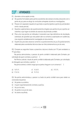capítulo 5 • 109
ATIVIDADES
01.	 Assinale a única opção correta.
a)	 Os quesitos formulados pelos peritos assistentes são sempre oriundos, de acordo com o
perito de juiz, para se atingir às conclusões almejadas durante as investigações;
b)	 Parecer em separado é aquele em que todos os peritos (partes e perito do juiz) decidem
emitir o laudo pericial;
c)	 Quesitos suplementares são questionamentos dirigidos aos peritos do juiz e peritos as-
sistentes e que fogem do âmbito do exercício da profissão contábil;
d)	 Para uma nova perícia ser efetuada, é necessário que haja deficiência de elucidação,
sobretudo, de questões que não podem ater-se somente a explicações em audiências,
mas exigindo verdadeiramente investigação em documentos.
e)	 O perito do juízo deve observar somente os questionamentos do juiz. O questionamento
elaborado pelos assistentes técnicos deve ser feito diretamente ao juiz do caso.
02.	 Compare as seguintes frases e preencha a lacuna à direita com “V” para verdadeiro e
“F” para falso:
Na perícia administrativa, o parecer do perito contábil é elaborado pelo Contador, por
solicitação de quem contratou a perícia ( )
Na Perícia Judicial, o laudo do perito contábil é elaborado pelo Contador, por solicitação
do Advogado que contratou o perito ( )
Na perícia arbitral, o árbitro exige que as partes cheguem a um consenso ( )
a)	 V; F; F;
b)	 F; V; V;
c)	 V; V; F;
d)	 F; F; V;
e)	 F; F; F;
03.	 Na perícia administrativa, o parecer ou laudo do perito contábil serve para relatar as
conclusões da perícia:
a)	 Às partes e ao árbitro;
b)	 A quem espontaneamente contratou a perícia;
c)	 Ao juiz do caso;
d)	 Às partes e ao juiz do caso;
e)	 Ao árbitro escolhido.
 