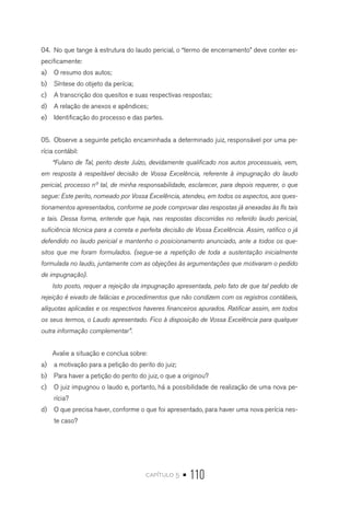 capítulo 5 • 110
04.	 No que tange à estrutura do laudo pericial, o “termo de encerramento” deve conter es-
pecificamente:
a)	 O resumo dos autos;
b)	 Síntese do objeto da perícia;
c)	 A transcrição dos quesitos e suas respectivas respostas;
d)	 A relação de anexos e apêndices;
e)	 Identificação do processo e das partes.
05.	 Observe a seguinte petição encaminhada a determinado juiz, responsável por uma pe-
rícia contábil:
“Fulano de Tal, perito deste Juízo, devidamente qualificado nos autos processuais, vem,
em resposta à respeitável decisão de Vossa Excelência, referente à impugnação do laudo
pericial, processo nº tal, de minha responsabilidade, esclarecer, para depois requerer, o que
segue: Este perito, nomeado por Vossa Excelência, atendeu, em todos os aspectos, aos ques-
tionamentos apresentados, conforme se pode comprovar das respostas já anexadas às fls tais
e tais. Dessa forma, entende que haja, nas respostas discorridas no referido laudo pericial,
suficiência técnica para a correta e perfeita decisão de Vossa Excelência. Assim, ratifico o já
defendido no laudo pericial e mantenho o posicionamento anunciado, ante a todos os que-
sitos que me foram formulados. (segue-se a repetição de toda a sustentação inicialmente
formulada no laudo, juntamente com as objeções às argumentações que motivaram o pedido
de impugnação).
Isto posto, requer a rejeição da impugnação apresentada, pelo fato de que tal pedido de
rejeição é eivado de falácias e procedimentos que não condizem com os registros contábeis,
alíquotas aplicadas e os respectivos haveres financeiros apurados. Ratificar assim, em todos
os seus termos, o Laudo apresentado. Fico à disposição de Vossa Excelência para qualquer
outra informação complementar”.
Avalie a situação e conclua sobre:
a)	 a motivação para a petição do perito do juiz;
b)	 Para haver a petição do perito do juiz, o que a originou?
c)	 O juiz impugnou o laudo e, portanto, há a possibilidade de realização de uma nova pe-
rícia?
d)	 O que precisa haver, conforme o que foi apresentado, para haver uma nova perícia nes-
te caso?
 