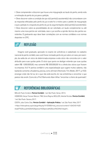 capítulo 5 • 111
•  Deve compreender e discorrer que houve uma impugnação ao laudo do perito, sendo esta
a motivação do perito do juiz para a petição.
•  Deve discorrer sobre a condição de que o(s) perito(s) assistente(s) não concordaram com
as respostas efetuadas pelo perito do juiz e este foi o motivo para o pedido de impugnação
e que a petição é a resposta do perito do juiz às argumentações do(s) perito(s) assistente(s).
•  Deve discorrer sobre as possibilidades de ser solicitado um laudo complementar ou até
mesmo uma nova perícia ser solicitada, caso o juiz acolha a opinião técnica dos peritos as-
sistentes. O graduando aqui deve fazer correlações com as normas contábeis e as normas
dispostas no CPC.
REFLEXÃO
Imagine você graduado, aprovado no exame de suficiência e cadastrado no cadastro
nacional do perito contábil, caso você fosse nomeado perito do juiz sobre um caso, por exem-
plo, da saída de um sócio de determinada empresa e este sócio não concorda com o valor
atribuído para suas quotas parte. O sócio que queria se desligar entende que suas quotas
valem R$ 1.000.000,00, mas somente R$ 200.000,00 foi a oferta dos sócios que ficaram
na empresa. Viu? A perícia contábil é uma especialização que sugere muitos saberes, não
bastando somente a Academia, precisa, como afirmam (Heimoski; Tim; Muller, 2017. p.153):
enxergar onde não há luz, ler o que não está escrito, ler nas entrelinhas e encontrar o que
parece não existir. Como diz o Prof. Raimundo Aben Athar: “encontrar o cheiro de queimado”.
REFERÊNCIAS BIBLIOGRÁFICAS
MELLO, Paulo Cordeiro. Perícia Contábil. 1.ed. São Paulo: Senac, 2013.
HEIMOSKI, Vanya Trevisan Marcon; TIMI, Sonia Regina; MÜLLER, Aderbal Nicolas. Perícia Contábil.
1.ed. São Paulo: Saraiva, 2017.
COSTA, João Carlos Dias. Perícia Contábil – Aplicação Prática. 1.ed. São Paulo: Atlas, 2017
<https://edisciplinas.usp.br/pluginfile.php/4102569/mod_resource/content/1/EAC401%20
Aula07%20Laudo%20e%20parecer%20pericial%20cont%C3%A1bil.pdf>.
 