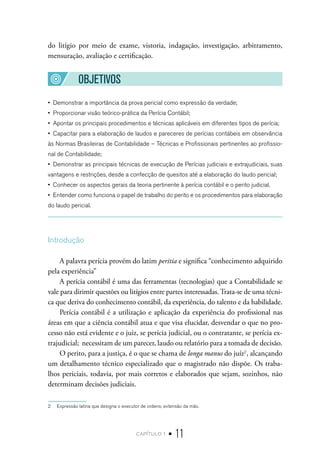 capítulo 1 • 11
do litígio por meio de exame, vistoria, indagação, investigação, arbitramento,
mensuração, avaliação e certificação.
OBJETIVOS
•  Demonstrar a importância da prova pericial como expressão da verdade;
•  Proporcionar visão teórico-prática da Perícia Contábil;
•  Apontar os principais procedimentos e técnicas aplicáveis em diferentes tipos de perícia;
•  Capacitar para a elaboração de laudos e pareceres de perícias contábeis em observância
às Normas Brasileiras de Contabilidade – Técnicas e Profissionais pertinentes ao profissio-
nal de Contabilidade;
•  Demonstrar as principais técnicas de execução de Perícias judiciais e extrajudiciais, suas
vantagens e restrições, desde a confecção de quesitos até a elaboração do laudo pericial;
•  Conhecer os aspectos gerais da teoria pertinente à perícia contábil e o perito judicial.
•  Entender como funciona o papel de trabalho do perito e os procedimentos para elaboração
do laudo pericial.
Introdução
A palavra perícia provém do latim peritia e significa “conhecimento adquirido
pela experiência”
A perícia contábil é uma das ferramentas (tecnologias) que a Contabilidade se
vale para dirimir questões ou litígios entre partes interessadas. Trata-se de uma técni-
ca que deriva do conhecimento contábil, da experiência, do talento e da habilidade.
Perícia contábil é a utilização e aplicação da experiência do profissional nas
áreas em que a ciência contábil atua e que visa elucidar, desvendar o que no pro-
cesso não está evidente e o juiz, se perícia judicial, ou o contratante, se perícia ex-
trajudicial; necessitam de um parecer, laudo ou relatório para a tomada de decisão.
O perito, para a justiça, é o que se chama de longa manus do juíz2
, alcançando
um detalhamento técnico especializado que o magistrado não dispõe. Os traba-
lhos periciais, todavia, por mais corretos e elaborados que sejam, sozinhos, não
determinam decisões judiciais.
2  Expressão latina que designa o executor de ordens; extensão da mão.
 