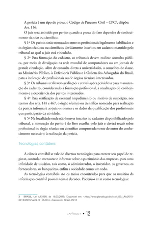 capítulo 1 • 12
A perícia é um tipo de prova, o Código de Processo Civil – CPC3
, dispõe:
Art. 156.
O juiz será assistido por perito quando a prova do fato depender de conheci-
mento técnico ou científico.
§ 1º Os peritos serão nomeados entre os profissionais legalmente habilitados e
os órgãos técnicos ou científicos devidamente inscritos em cadastro mantido pelo
tribunal ao qual o juiz está vinculado.
§ 2º Para formação do cadastro, os tribunais devem realizar consulta públi-
ca, por meio de divulgação na rede mundial de computadores ou em jornais de
grande circulação, além de consulta direta a universidades, a conselhos de classe,
ao Ministério Público, à Defensoria Pública e à Ordem dos Advogados do Brasil,
para a indicação de profissionais ou de órgãos técnicos interessados.
§ 3º Os tribunais realizarão avaliações e reavaliações periódicas para manuten-
ção do cadastro, considerando a formação profissional, a atualização do conheci-
mento e a experiência dos peritos interessados.
§ 4º Para verificação de eventual impedimento ou motivo de suspeição, nos
termos dos arts. 148 e 467, o órgão técnico ou científico nomeado para realização
da perícia informará ao juiz os nomes e os dados de qualificação dos profissionais
que participarão da atividade.
§ 5º Na localidade onde não houver inscrito no cadastro disponibilizado pelo
tribunal, a nomeação do perito é de livre escolha pelo juiz e deverá recair sobre
profissional ou órgão técnico ou científico comprovadamente detentor do conhe-
cimento necessário à realização da perícia.
Tecnologias contábeis
A ciência contábil se vale de diversas tecnologias para exercer seu papel de re-
gistar, controlar, mensurar e informar sobre o patrimônio das empresas, para uma
infinidade de usuários, tais como, o administrador, o investidor, os governos, os
fornecedores, os banqueiros, enfim a sociedade como um todo.
As tecnologias contábeis são os meios encontrados para que os usuários da
informação contábil possam tomar decisões. Podemos citar como tecnologias:
3  BRASIL, Lei n.13105, de 16.03.2015. Disponível em: <http://www.planalto.gov.br/ccivil_03/_Ato2015-
2018/2015/Lei/L13105.htm>. Acesso em: 10 set. 2018
 