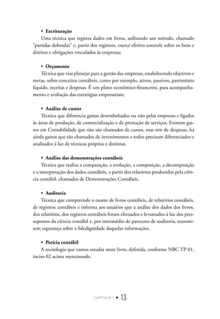 capítulo 1 • 13
•  Escrituração
Uma técnica que registra dados em livros, utilizando um método, chamado
“partidas dobradas” e, partir dos registros, exerce efetivo controle sobre os bens e
direitos e obrigações vinculados às empresas;
•  Orçamento
Técnica que visa planejar para a gestão das empresas, estabelecendo objetivos e
metas, sobre conceitos contábeis, como por exemplo, ativos, passivos, patrimônio
líquido, receitas e despesas. É um plano econômico-financeiro, para acompanha-
mento e avaliação das estratégias empresariais;
•  Análise de custos
Técnica que diferencia gastos desembolsados ou não pelas empresas e ligados
às áreas de produção, de comercialização e de prestação de serviços. Existem gas-
tos em Contabilidade que não são chamados de custos, mas sim de despesas, há
ainda gastos que são chamados de investimentos e todos precisam diferenciados e
analisados à luz de técnicas próprias e distintas.
•  Análise das demonstrações contábeis
Técnica que realiza a comparação, a evolução, a composição, a decomposição
e a interpretação dos dados contábeis, a partir dos relatórios produzidos pela ciên-
cia contábil, chamados de Demonstrações Contábeis.
•  Auditoria
Técnica que compreende o exame de livros contábeis, de relatórios contábeis,
de registros contábeis e informa aos usuários que a análise dos dados dos livros,
dos relatórios, dos registros contábeis foram efetuados e levantados à luz dos pres-
supostos da ciência contábil e, por intermédio de pareceres de auditoria, transmi-
tem segurança sobre a fidedignidade daquelas informações.
•  Perícia contábil
A tecnologia que vamos estudar neste livro, definida, conforme NBC TP 01,
inciso 02 acima mencionado.
 