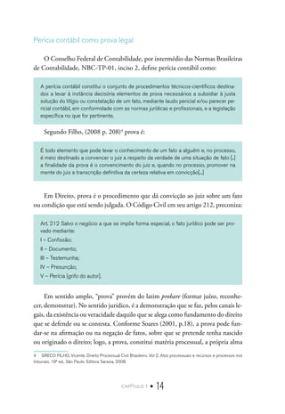 capítulo 1 • 14
Perícia contábil como prova legal
O Conselho Federal de Contabilidade, por intermédio das Normas Brasileiras
de Contabilidade, NBC-TP-01, inciso 2, define perícia contábil como:
A perícia contábil constitui o conjunto de procedimentos técnicos-científicos destina-
dos a levar à instância decisória elementos de prova necessários a subsidiar à justa
solução do litígio ou constatação de um fato, mediante laudo pericial e/ou parecer pe-
ricial contábil, em conformidade com as normas jurídicas e profissionais, e a legislação
específica no que for pertinente.
Segundo Filho, (2008 p. 208)4
prova é:
É todo elemento que pode levar o conhecimento de um fato a alguém e, no processo,
é meio destinado a convencer o juiz a respeito da verdade de uma situação de fato [..]
a finalidade da prova é o convencimento do juiz e, quando no processo, promover na
mente do juiz a transcrição definitiva da certeza relativa em convicção[...]
Em Direito, prova é o procedimento que dá convicção ao juiz sobre um fato
ou condição que está sendo julgada. O Código Civil em seu artigo 212, preconiza:
Art. 212 Salvo o negócio a que se impõe forma especial, o fato jurídico pode ser pro-
vado mediante:
I – Confissão;
II – Documento;
III – Testemunha;
IV – Presunção;
V – Perícia [grifo do autor].
Em sentido amplo, “prova” provém do latim probare (formar juízo, reconhe-
cer, demonstrar). No sentido jurídico, é a demonstração que se faz, pelos canais le-
gais, da existência ou veracidade daquilo que se alega como fundamento do direito
que se defende ou se contesta. Conforme Soares (2001, p.18), a prova pode fun-
dar-se na afirmação ou na negação de fatos, sobre que se pretende tenha nascido
ou originado o direito; logo, a prova, constitui matéria processual, a própria alma
4  GRECO FILHO, Vicente. Direito Processual Civil Brasileiro. Vol 2, Atos processuais e recursos e processos nos
tribunais. 19ª ed., São Paulo: Editora Saraiva, 2008.
 