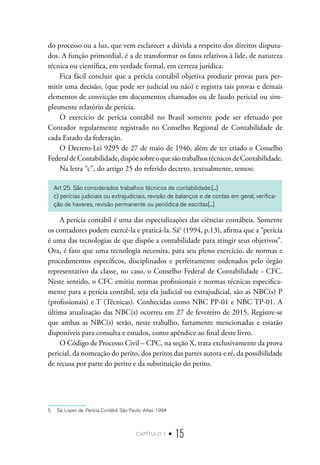 capítulo 1 • 15
do processo ou a luz, que vem esclarecer a dúvida a respeito dos direitos disputa-
dos. A função primordial, é a de transformar os fatos relativos à lide, de natureza
técnica ou científica, em verdade formal, em certeza jurídica.
Fica fácil concluir que a perícia contábil objetiva produzir provas para per-
mitir uma decisão, (que pode ser judicial ou não) e registra tais provas e demais
elementos de convicção em documentos chamados ou de laudo pericial ou sim-
plesmente relatório de perícia.
O exercício de perícia contábil no Brasil somente pode ser efetuado por
Contador regularmente registrado no Conselho Regional de Contabilidade de
cada Estado da federação.
O Decreto-Lei 9295 de 27 de maio de 1946, além de ter criado o Conselho
FederaldeContabilidade,dispõesobreoquesãotrabalhostécnicosdeContabilidade.
Na letra “c”, do artigo 25 do referido decreto, textualmente, temos:
Art 25. São considerados trabalhos técnicos de contabilidade:[...]
c) perícias judiciais ou extrajudiciais, revisão de balanços e de contas em geral, verifica-
ção de haveres, revisão permanente ou periódica de escritas[...]
A perícia contábil é uma das especializações das ciências contábeis. Somente
os contadores podem exercê-la e praticá-la. Sá5
(1994, p.13), afirma que a “perícia
é uma das tecnologias de que dispõe a contabilidade para atingir seus objetivos”.
Ora, é fato que uma tecnologia necessita, para seu pleno exercício, de normas e
procedimentos específicos, disciplinados e perfeitamente ordenados pelo órgão
representativo da classe, no caso, o Conselho Federal de Contabilidade - CFC.
Neste sentido, o CFC emitiu normas profissionais e normas técnicas especifica-
mente para a perícia contábil, seja ela judicial ou extrajudicial, são as NBC(s) P
(profissionais) e T (Técnicas). Conhecidas como NBC PP-01 e NBC TP-01. A
última atualização das NBC(s) ocorreu em 27 de fevereiro de 2015. Registre-se
que ambas as NBC(s) serão, neste trabalho, fartamente mencionadas e estarão
disponíveis para consulta e estudos, como apêndice ao final deste livro.
O Código de Processo Civil – CPC, na seção X, trata exclusivamente da prova
pericial, da nomeação do perito, dos peritos das partes autora e ré, da possibilidade
de recusa por parte do perito e da substituição do perito.
5  Sá, Lopes de. Perícia Contábil. São Paulo: Atlas. 1994
 