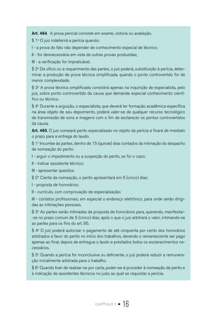 capítulo 1 • 16
Art. 464. A prova pericial consiste em exame, vistoria ou avaliação.
§ 1o
O juiz indeferirá a perícia quando:
I - a prova do fato não depender de conhecimento especial de técnico;
II - for desnecessária em vista de outras provas produzidas;
III - a verificação for impraticável.
§ 2o
De ofício ou a requerimento das partes, o juiz poderá, substituição à perícia, deter-
minar a produção de prova técnica simplificada, quando o ponto controvertido for de
menor complexidade.
§ 3o
A prova técnica simplificada consistirá apenas na inquirição de especialista, pelo
juiz, sobre ponto controvertido da causa que demande especial conhecimento cientí-
fico ou técnico.
§ 4o
Durante a arguição, o especialista, que deverá ter formação acadêmica específica
na área objeto de seu depoimento, poderá valer-se de qualquer recurso tecnológico
de transmissão de sons e imagens com o fim de esclarecer os pontos controvertidos
da causa.
Art. 465. O juiz nomeará perito especializado no objeto da perícia e fixará de imediato
o prazo para a entrega do laudo.
§ 1o
Incumbe às partes, dentro de 15 (quinze) dias contados da intimação do despacho
de nomeação do perito:
I - arguir o impedimento ou a suspeição do perito, se for o caso;
II - indicar assistente técnico;
III - apresentar quesitos.
§ 2o
Ciente da nomeação, o perito apresentará em 5 (cinco) dias:
I - proposta de honorários;
II - currículo, com comprovação de especialização;
III - contatos profissionais, em especial o endereço eletrônico, para onde serão dirigi-
das as intimações pessoais.
§ 3o
As partes serão intimadas da proposta de honorários para, querendo, manifestar-
-se no prazo comum de 5 (cinco) dias, após o que o juiz arbitrará o valor, intimando-se
as partes para os fins do art. 95.
§ 4o
O juiz poderá autorizar o pagamento de até cinquenta por cento dos honorários
arbitrados a favor do perito no início dos trabalhos, devendo o remanescente ser pago
apenas ao final, depois de entregue o laudo e prestados todos os esclarecimentos ne-
cessários.
§ 5o
Quando a perícia for inconclusiva ou deficiente, o juiz poderá reduzir a remunera-
ção inicialmente arbitrada para o trabalho.
§ 6o
Quando tiver de realizar-se por carta, poder-se-á proceder à nomeação de perito e
à indicação de assistentes técnicos no juízo ao qual se requisitar a perícia.
 