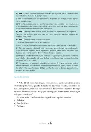 capítulo 1 • 17
Art. 466. O perito cumprirá escrupulosamente o encargo que lhe foi cometido, inde-
pendentemente de termo de compromisso.
§ 1o
Os assistentes técnicos são de confiança da parte e não estão sujeitos a impedi-
mento ou suspeição.
§ 2o
O perito deve assegurar aos assistentes das partes o acesso e o acompanhamen-
to das diligências e dos exames que realizar, com prévia comunicação, comprovada nos
autos, com antecedência mínima de 5 (cinco) dias.
Art. 467. O perito pode escusar-se ou ser recusado por impedimento ou suspeição.
Parágrafo único. O juiz, ao aceitar a escusa ou ao julgar procedente a impugnação,
nomeará novo perito.
Art. 468. O perito pode ser substituído quando:
I - faltar-lhe conhecimento técnico ou científico;
II - sem motivo legítimo, deixar de cumprir o encargo no prazo que lhe foi assinado.
§ 1o
No caso previsto no inciso II, o juiz comunicará a ocorrência à corporação profis-
sional respectiva, podendo, ainda, impor multa ao perito, fixada tendo em vista o valor
da causa e o possível prejuízo decorrente do atraso no processo.
§ 2o
O perito substituído restituirá, no prazo de 15 (quinze) dias, os valores recebidos
pelo trabalho não realizado, sob pena de ficar impedido de atuar como perito judicial
pelo prazo de 5 (cinco) anos.
§ 3o
Não ocorrendo a restituição voluntária de que trata o § 2o
, a parte que tiver realiza-
do o adiantamento dos honorários poderá promover execução contra o perito, na forma
dos arts. 513 e seguintes deste Código, com fundamento na decisão que determinar
a devolução do numerário.
Tipos de perícia
A NBC TP-01 “estabelece regras e procedimentos técnico-científicos a serem
observados pelo perito, quando da realização de perícia contábil, no âmbito ju-
dicial, extrajudicial, mediante o esclarecimento dos aspectos e dos fatos do litígio
por meio de exame, vistoria, indagação, investigação, arbitramento, mensuração,
avaliação e certificação”
Podemos assim classificar os tipos de perícias da seguinte maneira:
a)	 Judiciais;
b)	 Extrajudiciais;
c)	 Arbitrais.
 