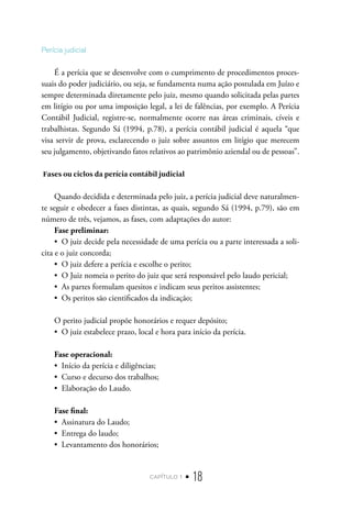capítulo 1 • 18
Perícia judicial
É a perícia que se desenvolve com o cumprimento de procedimentos proces-
suais do poder judiciário, ou seja, se fundamenta numa ação postulada em Juízo e
sempre determinada diretamente pelo juiz, mesmo quando solicitada pelas partes
em litígio ou por uma imposição legal, a lei de falências, por exemplo. A Perícia
Contábil Judicial, registre-se, normalmente ocorre nas áreas criminais, cíveis e
trabalhistas. Segundo Sá (1994, p.78), a perícia contábil judicial é aquela “que
visa servir de prova, esclarecendo o juiz sobre assuntos em litígio que merecem
seu julgamento, objetivando fatos relativos ao patrimônio aziendal ou de pessoas”.
Fases ou ciclos da perícia contábil judicial
Quando decidida e determinada pelo juiz, a perícia judicial deve naturalmen-
te seguir e obedecer a fases distintas, as quais, segundo Sá (1994, p.79), são em
número de três, vejamos, as fases, com adaptações do autor:
Fase preliminar:
•  O juiz decide pela necessidade de uma perícia ou a parte interessada a soli-
cita e o juiz concorda;
•  O juiz defere a perícia e escolhe o perito;
•  O Juiz nomeia o perito do juiz que será responsável pelo laudo pericial;
•  As partes formulam quesitos e indicam seus peritos assistentes;
•  Os peritos são cientificados da indicação;
O perito judicial propõe honorários e requer depósito;
•  O juiz estabelece prazo, local e hora para início da perícia.
Fase operacional:
•  Início da perícia e diligências;
•  Curso e decurso dos trabalhos;
•  Elaboração do Laudo.
Fase final:
•  Assinatura do Laudo;
•  Entrega do laudo;
•  Levantamento dos honorários;
 