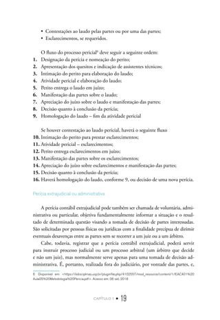 capítulo 1 • 19
•  Contestações ao laudo pelas partes ou por uma das partes;
•  Esclarecimentos, se requeridos.
O fluxo do processo pericial6
deve seguir a seguinte ordem:
1.	 Designação da perícia e nomeação do perito;
2.	 Apresentação dos quesitos e indicação de assistentes técnicos;
3.	 Intimação do perito para elaboração do laudo;
4.	 Atividade pericial e elaboração do laudo;
5.	 Perito entrega o laudo em juízo;
6.	 Manifestação das partes sobre o laudo;
7.	 Apreciação do juízo sobre o laudo e manifestação das partes;
8.	 Decisão quanto à conclusão da perícia;
9.	 Homologação do laudo – fim da atividade pericial
Se houver contestação ao laudo pericial, haverá o seguinte fluxo
10.	Intimação do perito para prestar esclarecimentos;
11.	Atividade pericial – esclarecimentos;
12.	Perito entrega esclarecimentos em juízo;
13.	Manifestação das partes sobre os esclarecimentos;
14.	Apreciação do juízo sobre esclarecimentos e manifestação das partes;
15.	Decisão quanto à conclusão da perícia;
16.	Haverá homologação do laudo, conforme 9, ou decisão de uma nova perícia.
Perícia extrajudicial ou administrativa
A perícia contábil extrajudicial pode também ser chamada de voluntária, admi-
nistrativa ou particular, objetiva fundamentalmente informar a situação e o resul-
tado de determinada questão visando a tomada de decisão de partes interessadas.
São solicitadas por pessoas físicas ou jurídicas com a finalidade precípua de dirimir
eventuais desavenças entre as partes sem se recorrer a um juiz ou a um árbitro.
Cabe, todavia, registrar que a perícia contábil extrajudicial, poderá servir
para instruir processo judicial ou um processo arbitral (um árbitro que decide
e não um juiz), mas normalmente serve apenas para uma tomada de decisão ad-
ministrativa. É, portanto, realizada fora do judiciário, por vontade das partes, e,
6  Disponível em: <https://edisciplinas.usp.br/pluginfile.php/4102557/mod_resource/content/1/EAC401%20
Aula05%20Metodologia%20Pericia.pdf>. Acesso em: 06 set. 2018
 