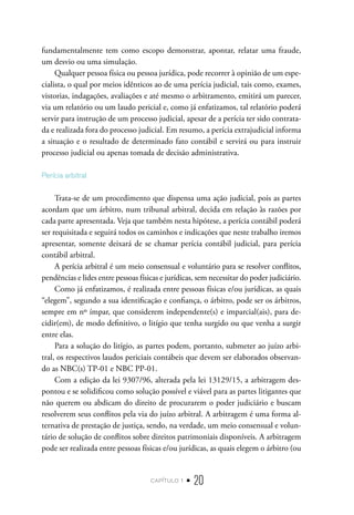 capítulo 1 • 20
fundamentalmente tem como escopo demonstrar, apontar, relatar uma fraude,
um desvio ou uma simulação.
Qualquer pessoa física ou pessoa jurídica, pode recorrer à opinião de um espe-
cialista, o qual por meios idênticos ao de uma perícia judicial, tais como, exames,
vistorias, indagações, avaliações e até mesmo o arbitramento, emitirá um parecer,
via um relatório ou um laudo pericial e, como já enfatizamos, tal relatório poderá
servir para instrução de um processo judicial, apesar de a perícia ter sido contrata-
da e realizada fora do processo judicial. Em resumo, a perícia extrajudicial informa
a situação e o resultado de determinado fato contábil e servirá ou para instruir
processo judicial ou apenas tomada de decisão administrativa.
Perícia arbitral
Trata-se de um procedimento que dispensa uma ação judicial, pois as partes
acordam que um árbitro, num tribunal arbitral, decida em relação às razões por
cada parte apresentada. Veja que também nesta hipótese, a perícia contábil poderá
ser requisitada e seguirá todos os caminhos e indicações que neste trabalho iremos
apresentar, somente deixará de se chamar perícia contábil judicial, para perícia
contábil arbitral.
A perícia arbitral é um meio consensual e voluntário para se resolver conflitos,
pendências e lides entre pessoas físicas e jurídicas, sem necessitar do poder judiciário.
Como já enfatizamos, é realizada entre pessoas físicas e/ou jurídicas, as quais
“elegem”, segundo a sua identificação e confiança, o árbitro, pode ser os árbitros,
sempre em nº ímpar, que considerem independente(s) e imparcial(ais), para de-
cidir(em), de modo definitivo, o litígio que tenha surgido ou que venha a surgir
entre elas.
Para a solução do litígio, as partes podem, portanto, submeter ao juízo arbi-
tral, os respectivos laudos periciais contábeis que devem ser elaborados observan-
do as NBC(s) TP-01 e NBC PP-01.
Com a edição da lei 9307/96, alterada pela lei 13129/15, a arbitragem des-
pontou e se solidificou como solução possível e viável para as partes litigantes que
não querem ou abdicam do direito de procurarem o poder judiciário e buscam
resolverem seus conflitos pela via do juízo arbitral. A arbitragem é uma forma al-
ternativa de prestação de justiça, sendo, na verdade, um meio consensual e volun-
tário de solução de conflitos sobre direitos patrimoniais disponíveis. A arbitragem
pode ser realizada entre pessoas físicas e/ou jurídicas, as quais elegem o árbitro (ou
 