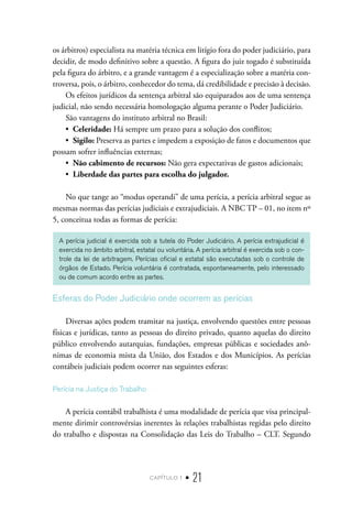 capítulo 1 • 21
os árbitros) especialista na matéria técnica em litígio fora do poder judiciário, para
decidir, de modo definitivo sobre a questão. A figura do juiz togado é substituída
pela figura do árbitro, e a grande vantagem é a especialização sobre a matéria con-
troversa, pois, o árbitro, conhecedor do tema, dá credibilidade e precisão à decisão.
Os efeitos jurídicos da sentença arbitral são equiparados aos de uma sentença
judicial, não sendo necessária homologação alguma perante o Poder Judiciário.
São vantagens do instituto arbitral no Brasil:
•  Celeridade: Há sempre um prazo para a solução dos conflitos;
•  Sigilo: Preserva as partes e impedem a exposição de fatos e documentos que
possam sofrer influências externas;
•  Não cabimento de recursos: Não gera expectativas de gastos adicionais;
•  Liberdade das partes para escolha do julgador.
No que tange ao “modus operandi” de uma perícia, a perícia arbitral segue as
mesmas normas das perícias judiciais e extrajudiciais. A NBC TP – 01, no item nº
5, conceitua todas as formas de perícia:	
A perícia judicial é exercida sob a tutela do Poder Judiciário. A perícia extrajudicial é
exercida no âmbito arbitral, estatal ou voluntária. A perícia arbitral é exercida sob o con-
trole da lei de arbitragem. Perícias oficial e estatal são executadas sob o controle de
órgãos de Estado. Perícia voluntária é contratada, espontaneamente, pelo interessado
ou de comum acordo entre as partes.
Esferas do Poder Judiciário onde ocorrem as perícias
Diversas ações podem tramitar na justiça, envolvendo questões entre pessoas
físicas e jurídicas, tanto as pessoas do direito privado, quanto aquelas do direito
público envolvendo autarquias, fundações, empresas públicas e sociedades anô-
nimas de economia mista da União, dos Estados e dos Municípios. As perícias
contábeis judiciais podem ocorrer nas seguintes esferas:
Perícia na Justiça do Trabalho
A perícia contábil trabalhista é uma modalidade de perícia que visa principal-
mente dirimir controvérsias inerentes às relações trabalhistas regidas pelo direito
do trabalho e dispostas na Consolidação das Leis do Trabalho – CLT. Segundo
 